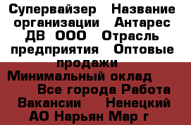 Супервайзер › Название организации ­ Антарес ДВ, ООО › Отрасль предприятия ­ Оптовые продажи › Минимальный оклад ­ 45 000 - Все города Работа » Вакансии   . Ненецкий АО,Нарьян-Мар г.